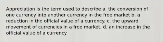 Appreciation is the term used to describe a. the conversion of one currency into another currency in the free market b. a reduction in the official value of a currency. c. the upward movement of currencies in a free market. d. an increase in the official value of a currency.