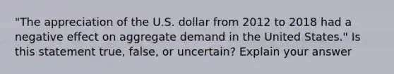 "The appreciation of the U.S. dollar from 2012 to 2018 had a negative effect on aggregate demand in the United States." Is this statement true, false, or uncertain? Explain your answer