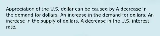 Appreciation of the U.S. dollar can be caused by A decrease in the demand for dollars. An increase in the demand for dollars. An increase in the supply of dollars. A decrease in the U.S. interest rate.