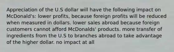 Appreciation of the U.S dollar will have the following impact on McDonald's: lower profits, because foreign profits will be reduced when measured in dollars. lower sales abroad because foreign customers cannot afford McDonalds' products. more transfer of ingredients from the U.S to branches abroad to take advantage of the higher dollar. no impact at all