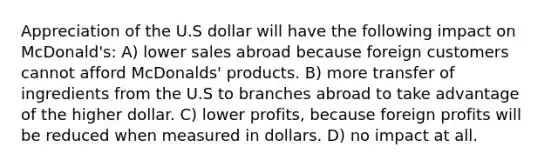 Appreciation of the U.S dollar will have the following impact on McDonald's: A) lower sales abroad because foreign customers cannot afford McDonalds' products. B) more transfer of ingredients from the U.S to branches abroad to take advantage of the higher dollar. C) lower profits, because foreign profits will be reduced when measured in dollars. D) no impact at all.