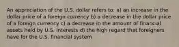 An appreciation of the U.S. dollar refers to: a) an increase in the dollar price of a foreign currency b) a decrease in the dollar price of a foreign currency c) a decrease in the amount of financial assets held by U.S. interests d) the high regard that foreigners have for the U.S. financial system