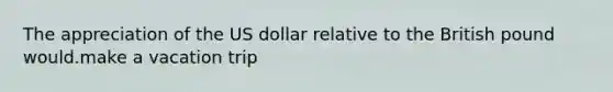 The appreciation of the US dollar relative to the British pound would.make a vacation trip