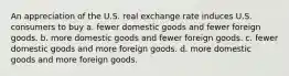 An appreciation of the U.S. real exchange rate induces U.S. consumers to buy a. fewer domestic goods and fewer foreign goods. b. more domestic goods and fewer foreign goods. c. fewer domestic goods and more foreign goods. d. more domestic goods and more foreign goods.