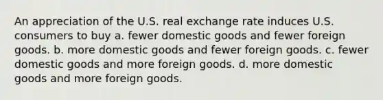 An appreciation of the U.S. real exchange rate induces U.S. consumers to buy a. fewer domestic goods and fewer foreign goods. b. more domestic goods and fewer foreign goods. c. fewer domestic goods and more foreign goods. d. more domestic goods and more foreign goods.