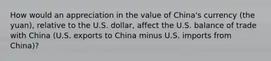 How would an appreciation in the value of China's currency (the yuan), relative to the U.S. dollar, affect the U.S. balance of trade with China (U.S. exports to China minus U.S. imports from China)?