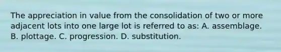 The appreciation in value from the consolidation of two or more adjacent lots into one large lot is referred to as: A. assemblage. B. plottage. C. progression. D. substitution.