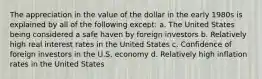 The appreciation in the value of the dollar in the early 1980s is explained by all of the following except: a. The United States being considered a safe haven by foreign investors b. Relatively high real interest rates in the United States c. Confidence of foreign investors in the U.S. economy d. Relatively high inflation rates in the United States