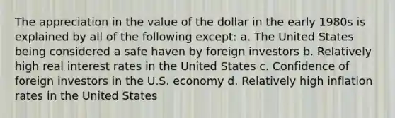 The appreciation in the value of the dollar in the early 1980s is explained by all of the following except: a. The United States being considered a safe haven by foreign investors b. Relatively high <a href='https://www.questionai.com/knowledge/ksNtEtaHnc-real-interest-rate' class='anchor-knowledge'>real interest rate</a>s in the United States c. Confidence of foreign investors in the U.S. economy d. Relatively high inflation rates in the United States