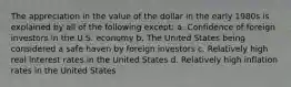 The appreciation in the value of the dollar in the early 1980s is explained by all of the following except: a. Confidence of foreign investors in the U.S. economy b. The United States being considered a safe haven by foreign investors c. Relatively high real interest rates in the United States d. Relatively high inflation rates in the United States