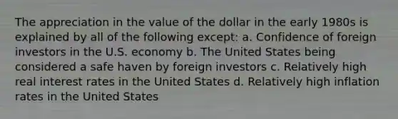 The appreciation in the value of the dollar in the early 1980s is explained by all of the following except: a. Confidence of foreign investors in the U.S. economy b. The United States being considered a safe haven by foreign investors c. Relatively high real interest rates in the United States d. Relatively high inflation rates in the United States