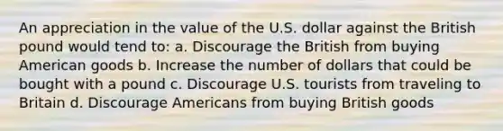 An appreciation in the value of the U.S. dollar against the British pound would tend to: a. Discourage the British from buying American goods b. Increase the number of dollars that could be bought with a pound c. Discourage U.S. tourists from traveling to Britain d. Discourage Americans from buying British goods