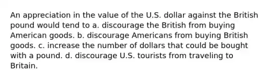 An appreciation in the value of the U.S. dollar against the British pound would tend to a. discourage the British from buying American goods. b. discourage Americans from buying British goods. c. increase the number of dollars that could be bought with a pound. d. discourage U.S. tourists from traveling to Britain.