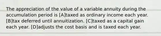 The appreciation of the value of a variable annuity during the accumulation period is [A]taxed as ordinary income each year. [B]tax deferred until annuitization. [C]taxed as a capital gain each year. [D]adjusts the cost basis and is taxed each year.