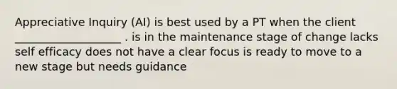 Appreciative Inquiry (AI) is best used by a PT when the client ___________________ . is in the maintenance stage of change lacks self efficacy does not have a clear focus is ready to move to a new stage but needs guidance