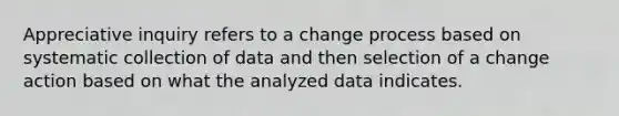 Appreciative inquiry refers to a change process based on systematic collection of data and then selection of a change action based on what the analyzed data indicates.