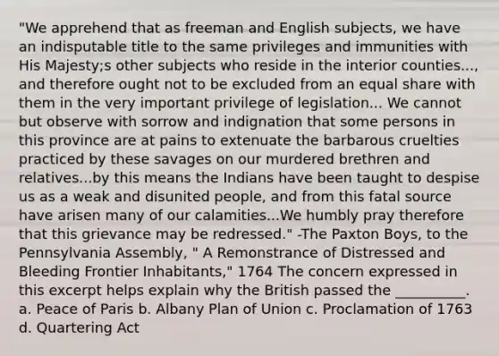 "We apprehend that as freeman and English subjects, we have an indisputable title to the same privileges and immunities with His Majesty;s other subjects who reside in the interior counties..., and therefore ought not to be excluded from an equal share with them in the very important privilege of legislation... We cannot but observe with sorrow and indignation that some persons in this province are at pains to extenuate the barbarous cruelties practiced by these savages on our murdered brethren and relatives...by this means the Indians have been taught to despise us as a weak and disunited people, and from this fatal source have arisen many of our calamities...We humbly pray therefore that this grievance may be redressed." -The Paxton Boys, to the Pennsylvania Assembly, " A Remonstrance of Distressed and Bleeding Frontier Inhabitants," 1764 The concern expressed in this excerpt helps explain why the British passed the __________. a. Peace of Paris b. Albany Plan of Union c. Proclamation of 1763 d. Quartering Act