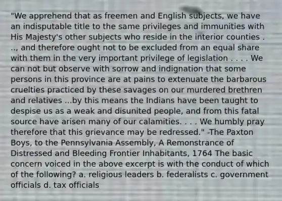 "We apprehend that as freemen and English subjects, we have an indisputable title to the same privileges and immunities with His Majesty's other subjects who reside in the interior counties . .., and therefore ought not to be excluded from an equal share with them in the very important privilege of legislation . . . . We can not but observe with sorrow and indignation that some persons in this province are at pains to extenuate the barbarous cruelties practiced by these savages on our murdered brethren and relatives ...by this means the Indians have been taught to despise us as a weak and disunited people, and from this fatal source have arisen many of our calamities. . . . We humbly pray therefore that this grievance may be redressed." -The Paxton Boys, to the Pennsylvania Assembly, A Remonstrance of Distressed and Bleeding Frontier Inhabitants, 1764 The basic concern voiced in the above excerpt is with the conduct of which of the following? a. religious leaders b. federalists c. government officials d. tax officials