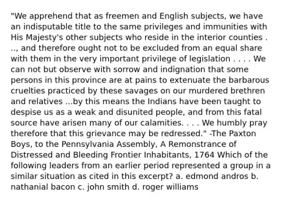 "We apprehend that as freemen and English subjects, we have an indisputable title to the same privileges and immunities with His Majesty's other subjects who reside in the interior counties . .., and therefore ought not to be excluded from an equal share with them in the very important privilege of legislation . . . . We can not but observe with sorrow and indignation that some persons in this province are at pains to extenuate the barbarous cruelties practiced by these savages on our murdered brethren and relatives ...by this means the Indians have been taught to despise us as a weak and disunited people, and from this fatal source have arisen many of our calamities. . . . We humbly pray therefore that this grievance may be redressed." -The Paxton Boys, to the Pennsylvania Assembly, A Remonstrance of Distressed and Bleeding Frontier Inhabitants, 1764 Which of the following leaders from an earlier period represented a group in a similar situation as cited in this excerpt? a. edmond andros b. nathanial bacon c. john smith d. roger williams