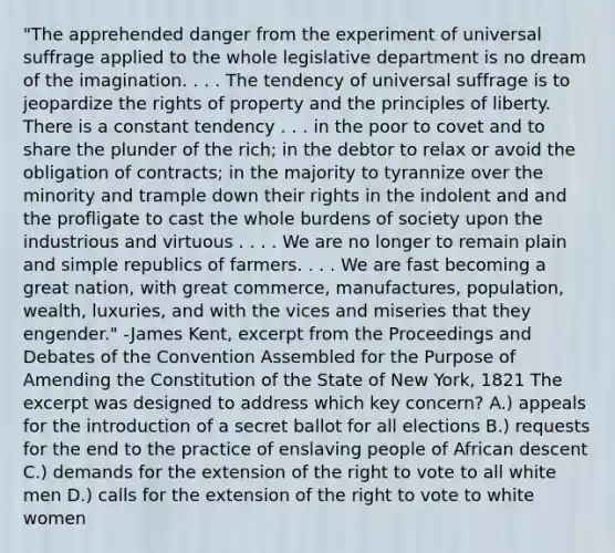 "The apprehended danger from the experiment of universal suffrage applied to the whole legislative department is no dream of the imagination. . . . The tendency of universal suffrage is to jeopardize the rights of property and the principles of liberty. There is a constant tendency . . . in the poor to covet and to share the plunder of the rich; in the debtor to relax or avoid the obligation of contracts; in the majority to tyrannize over the minority and trample down their rights in the indolent and and the profligate to cast the whole burdens of society upon the industrious and virtuous . . . . We are no longer to remain plain and simple republics of farmers. . . . We are fast becoming a great nation, with great commerce, manufactures, population, wealth, luxuries, and with the vices and miseries that they engender." -James Kent, excerpt from the Proceedings and Debates of the Convention Assembled for the Purpose of Amending the Constitution of the State of New York, 1821 The excerpt was designed to address which key concern? A.) appeals for the introduction of a secret ballot for all elections B.) requests for the end to the practice of enslaving people of African descent C.) demands for the extension of the right to vote to all white men D.) calls for the extension of the right to vote to white women