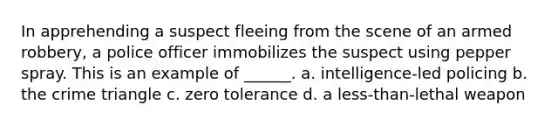 In apprehending a suspect fleeing from the scene of an armed robbery, a police officer immobilizes the suspect using pepper spray. This is an example of ______. a. intelligence-led policing b. the crime triangle c. zero tolerance d. a less-than-lethal weapon