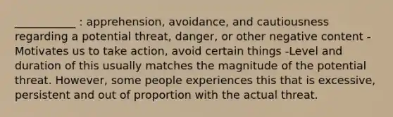 ___________ : apprehension, avoidance, and cautiousness regarding a potential threat, danger, or other negative content -Motivates us to take action, avoid certain things -Level and duration of this usually matches the magnitude of the potential threat. However, some people experiences this that is excessive, persistent and out of proportion with the actual threat.