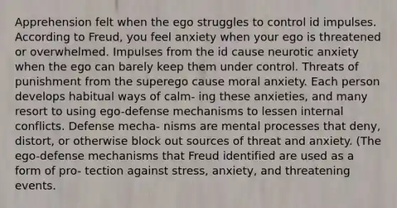 Apprehension felt when the ego struggles to control id impulses. According to Freud, you feel anxiety when your ego is threatened or overwhelmed. Impulses from the id cause neurotic anxiety when the ego can barely keep them under control. Threats of punishment from the superego cause moral anxiety. Each person develops habitual ways of calm- ing these anxieties, and many resort to using ego-defense mechanisms to lessen internal conflicts. Defense mecha- nisms are mental processes that deny, distort, or otherwise block out sources of threat and anxiety. (The ego-defense mechanisms that Freud identified are used as a form of pro- tection against stress, anxiety, and threatening events.