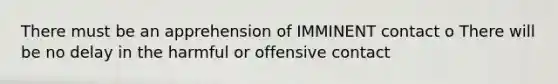 There must be an apprehension of IMMINENT contact o There will be no delay in the harmful or offensive contact