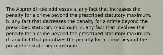 The Apprendi rule addresses a. any fact that increases the penalty for a crime beyond the prescribed statutory maximum. b. any fact that decreases the penalty for a crime beyond the prescribed statutory maximum. c. any fact that involves the penalty for a crime beyond the prescribed statutory maximum. d. any fact that prioritizes the penalty for a crime beyond the prescribed statutory maximum.