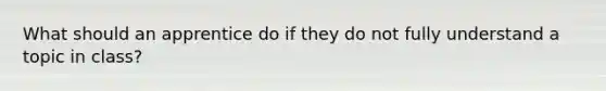 What should an apprentice do if they do not fully understand a topic in class?