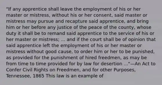 "If any apprentice shall leave the employment of his or her master or mistress, without his or her consent, said master or mistress may pursue and recapture said apprentice, and bring him or her before any justice of the peace of the county, whose duty it shall be to remand said apprentice to the service of his or her master or mistress; ... and if the court shall be of opinion that said apprentice left the employment of his or her master or mistress without good cause, to order him or her to be punished, as provided for the punishment of hired freedmen, as may be from time to time provided for by law for desertion ..."—An Act to Confer Civil Rights on Freedmen, and for other Purposes, Tennessee, 1865 This law is an example of