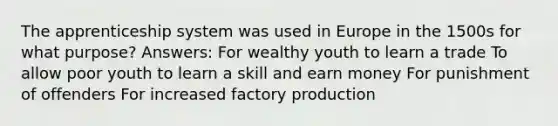 The apprenticeship system was used in Europe in the 1500s for what purpose? Answers: For wealthy youth to learn a trade To allow poor youth to learn a skill and earn money For punishment of offenders For increased factory production