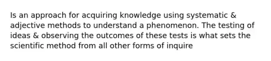 Is an approach for acquiring knowledge using systematic & adjective methods to understand a phenomenon. The testing of ideas & observing the outcomes of these tests is what sets the scientific method from all other forms of inquire