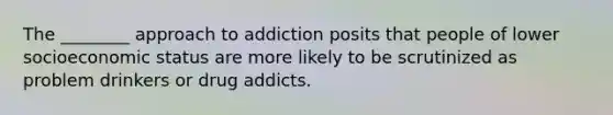 The ________ approach to addiction posits that people of lower socioeconomic status are more likely to be scrutinized as problem drinkers or drug addicts.