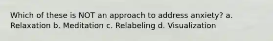 Which of these is NOT an approach to address anxiety? a. Relaxation b. Meditation c. Relabeling d. Visualization