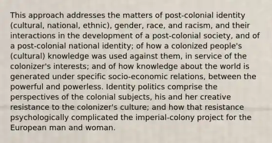 This approach addresses the matters of post-colonial identity (cultural, national, ethnic), gender, race, and racism, and their interactions in the development of a post-colonial society, and of a post-colonial national identity; of how a colonized people's (cultural) knowledge was used against them, in service of the colonizer's interests; and of how knowledge about the world is generated under specific socio-economic relations, between the powerful and powerless. Identity politics comprise the perspectives of the colonial subjects, his and her creative resistance to the colonizer's culture; and how that resistance psychologically complicated the imperial-colony project for the European man and woman.