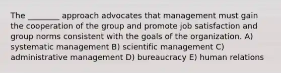 The ________ approach advocates that management must gain the cooperation of the group and promote job satisfaction and group norms consistent with the goals of the organization. A) systematic management B) scientific management C) administrative management D) bureaucracy E) human relations