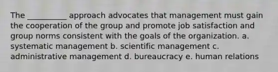 The __________ approach advocates that management must gain the cooperation of the group and promote job satisfaction and group norms consistent with the goals of the organization. a. systematic management b. scientific management c. administrative management d. bureaucracy e. human relations