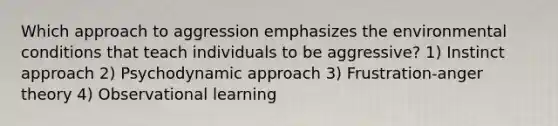 Which approach to aggression emphasizes the environmental conditions that teach individuals to be aggressive? 1) Instinct approach 2) Psychodynamic approach 3) Frustration-anger theory 4) Observational learning