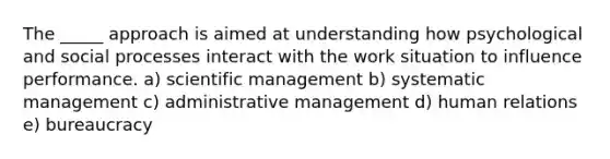 The _____ approach is aimed at understanding how psychological and social processes interact with the work situation to influence performance. a) scientific management b) systematic management c) administrative management d) human relations e) bureaucracy