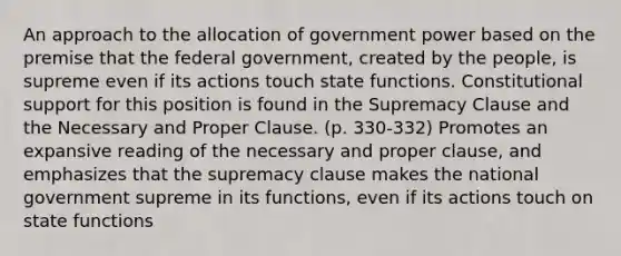 An approach to the allocation of government power based on the premise that the federal government, created by the people, is supreme even if its actions touch state functions. Constitutional support for this position is found in the Supremacy Clause and the Necessary and Proper Clause. (p. 330-332) Promotes an expansive reading of the necessary and proper clause, and emphasizes that the supremacy clause makes the national government supreme in its functions, even if its actions touch on state functions