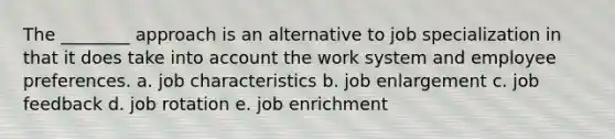 The ________ approach is an alternative to job specialization in that it does take into account the work system and employee preferences. a. job characteristics b. job enlargement c. job feedback d. job rotation e. job enrichment