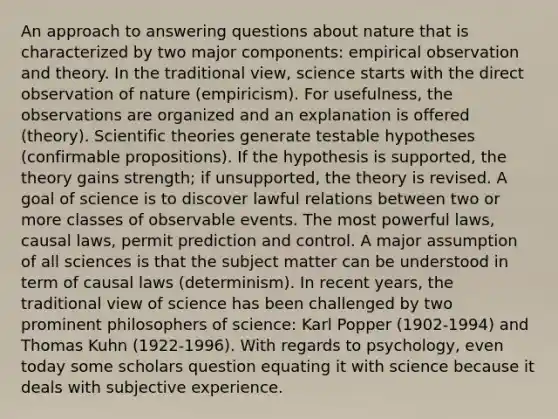 An approach to answering questions about nature that is characterized by two major components: empirical observation and theory. In the traditional view, science starts with the direct observation of nature (empiricism). For usefulness, the observations are organized and an explanation is offered (theory). Scientific theories generate testable hypotheses (confirmable propositions). If the hypothesis is supported, the theory gains strength; if unsupported, the theory is revised. A goal of science is to discover lawful relations between two or more classes of observable events. The most powerful laws, causal laws, permit prediction and control. A major assumption of all sciences is that the subject matter can be understood in term of causal laws (determinism). In recent years, the traditional view of science has been challenged by two prominent philosophers of science: Karl Popper (1902-1994) and Thomas Kuhn (1922-1996). With regards to psychology, even today some scholars question equating it with science because it deals with subjective experience.