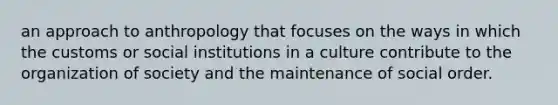 an approach to anthropology that focuses on the ways in which the customs or social institutions in a culture contribute to the organization of society and the maintenance of social order.