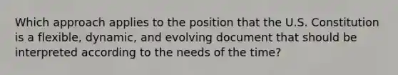 Which approach applies to the position that the U.S. Constitution is a flexible, dynamic, and evolving document that should be interpreted according to the needs of the time?