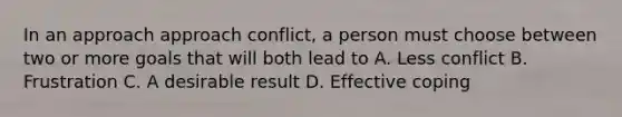 In an approach approach conflict, a person must choose between two or more goals that will both lead to A. Less conflict B. Frustration C. A desirable result D. Effective coping