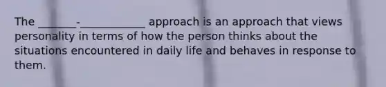 The _______-____________ approach is an approach that views personality in terms of how the person thinks about the situations encountered in daily life and behaves in response to them.