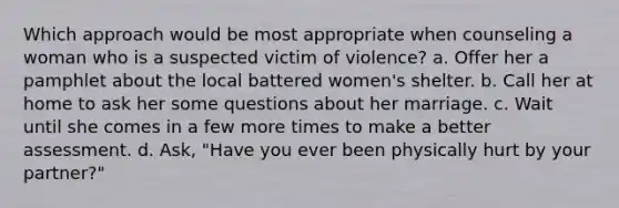 Which approach would be most appropriate when counseling a woman who is a suspected victim of violence? a. Offer her a pamphlet about the local battered women's shelter. b. Call her at home to ask her some questions about her marriage. c. Wait until she comes in a few more times to make a better assessment. d. Ask, "Have you ever been physically hurt by your partner?"