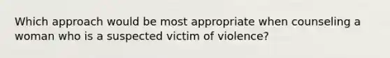 Which approach would be most appropriate when counseling a woman who is a suspected victim of violence?