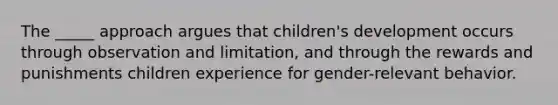 The _____ approach argues that children's development occurs through observation and limitation, and through the rewards and punishments children experience for gender-relevant behavior.